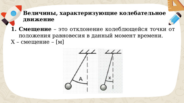 Величины, характеризующие колебательное движение Смещение – это отклонение колеблющейся точки от положения равновесия в данный момент времени. X – смещение – [м] 