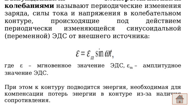 Вынужденными электромагнитными колебаниями  называют периодические изменения заряда, силы тока и напряжения в колебательном контуре, происходящие под действием периодически изменяющейся синусоидальной (переменной) ЭДС от внешнего источника:                                  где ​ε​ – мгновенное значение ЭДС, ε m  – амплитудное значение ЭДС. При этом к контуру подводится энергия, необходимая для компенсации потерь энергии в контуре из-за наличия сопротивления. 