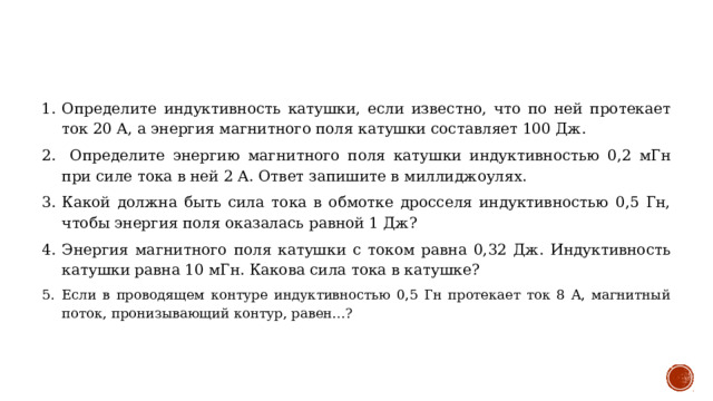 Определите индуктивность катушки, если известно, что по ней протекает ток 20 А, а энергия магнитного поля катушки составляет 100 Дж.  Определите энергию магнитного поля катушки индуктивностью 0,2 мГн при силе тока в ней 2 А. Ответ запишите в миллиджоулях. Какой должна быть сила тока в обмотке дросселя индуктивностью 0,5 Гн, чтобы энергия поля оказалась равной 1 Дж? Энергия магнитного поля катушки с током равна 0,32 Дж. Индуктивность катушки равна 10 мГн. Какова сила тока в катушке? Если в проводящем контуре индуктивностью 0,5 Гн протекает ток 8 А, магнитный поток, пронизывающий контур, равен…? 