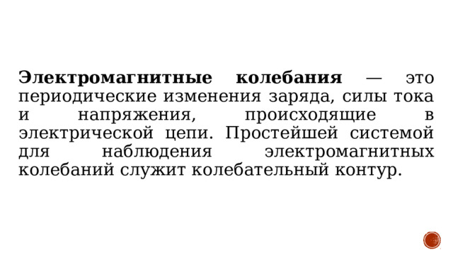 Электромагнитные колебания — это периодические изменения заряда, силы тока и напряжения, происходящие в электрической цепи. Простейшей системой для наблюдения электромагнитных колебаний служит колебательный контур. 