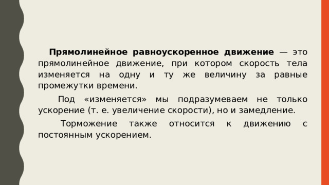 Прямолинейное равноускоренное движение — это прямолинейное движение, при котором скорость тела изменяется на одну и ту же величину за равные промежутки времени.  Под «изменяется» мы подразумеваем не только ускорение (т. е. увеличение скорости), но и замедление.  Торможение также относится к движению с постоянным ускорением. 