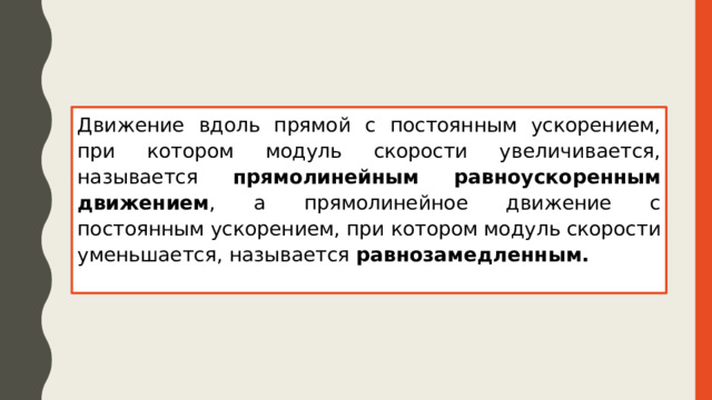 Движение вдоль прямой с постоянным ускорением, при котором модуль скорости увеличивается, называется прямолинейным равноускоренным движением , а прямолинейное движение с постоянным ускорением, при котором модуль скорости уменьшается, называется равнозамедленным. 