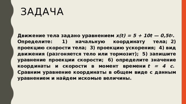 задача Движение тела задано уравнением  x(t) = 5 + 10t — 0,5t 2 .  Определите:  1) начальную координату тела;  2) проекцию скорости тела;  3) проекцию ускорения;  4) вид движения (разгоняется тело или тормозит);  5) запишите уравнение проекции скорости;  6) определите значение координаты и скорости в момент времени  t = 4 с .  Сравним уравнение координаты в общем виде с данным уравнением и найдем искомые величины. 