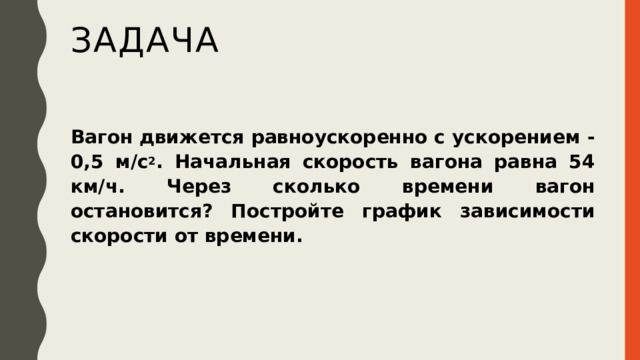 задача Вагон движется равноускоренно с ускорением -0,5 м/с 2 . Начальная скорость вагона равна 54 км/ч. Через сколько времени вагон остановится? Постройте график зависимости скорости от времени. 