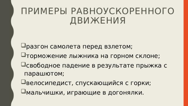 примеры равноускоренного движения разгон самолета перед взлетом; торможение лыжника на горном склоне; свободное падение в результате прыжка с парашютом; велосипедист, спускающийся с горки; мальчишки, играющие в догонялки. 