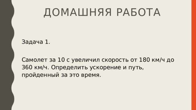 Домашняя работа Задача 1. Самолет за 10 с увеличил скорость от 180 км/ч до 360 км/ч. Определить ускорение и путь, пройденный за это время. 