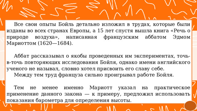 Все свои опыты Бойль детально изложил в трудах, которые были изданы во всех странах Европы, а 15 лет спустя вышла книга «Речь о природе воздуха», написанная французским аббатом Эдмом Мариоттом (1620—1684). Аббат рассказывал о якобы проведенных им экспериментах, точь-в-точь повторяющих исследования Бойля, однако имени английского ученого не называл, словно хотел присвоить его славу себе. Между тем труд француза сильно проигрывал работе Бойля. Тем не менее именно Мариотт указал на практическое применение данного закона — к примеру, предложил использовать показания барометра для определения высоты. 