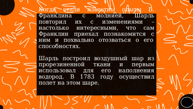 Когда стали известны опыты Б. Франклина с молнией, Шарль повторил их с изменениями – настолько интересными, что сам Франклин приехал познакомится с ним и похвально отозваться о его  способностях.   Шарль построил воздушный шар из прорезиненной ткани и первым использовал для его наполнения водород. В 1783 году осуществил полет на этом шаре. 