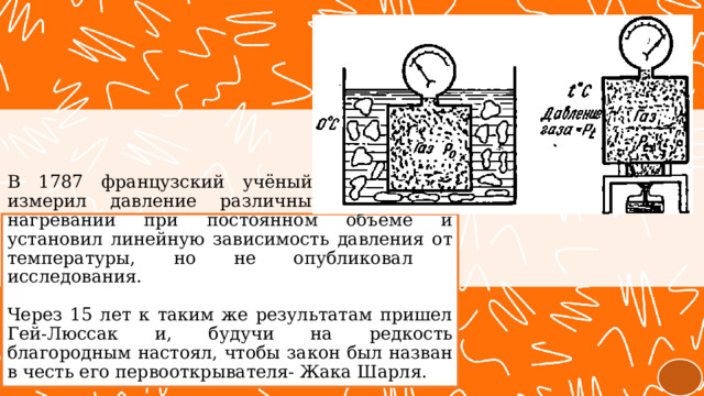 В 1787 французский учёный Жак Шарль измерил давление различных газов при нагревании при постоянном объёме и установил линейную зависимость давления от температуры, но не опубликовал  исследования.   Через 15 лет к таким же результатам пришел Гей-Люссак и, будучи на редкость благородным настоял, чтобы закон был назван в честь его первооткрывателя- Жака Шарля. 
