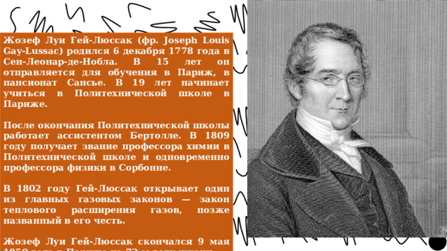 Жозеф Луи Гей-Люссак (фр. Joseph Louis Gay-Lussac) родился 6 декабря 1778 года в Сен-Леонар-де-Нобла. В 15 лет он отправляется для обучения в Париж, в пансионат Сансье. В 19 лет начинает учиться в Политехнической школе в Париже.  После окончания Политехнической школы работает ассистентом Бертолле. В 1809 году получает звание профессора химии в Политехнической школе и одновременно профессора физики в Сорбонне.  В 1802 году Гей-Люссак открывает один из главных газовых законов — закон теплового расширения газов, позже названный в его честь.  Жозеф Луи Гей-Люссак скончался 9 мая 1850 года в Париже на 72-м году жизни. 