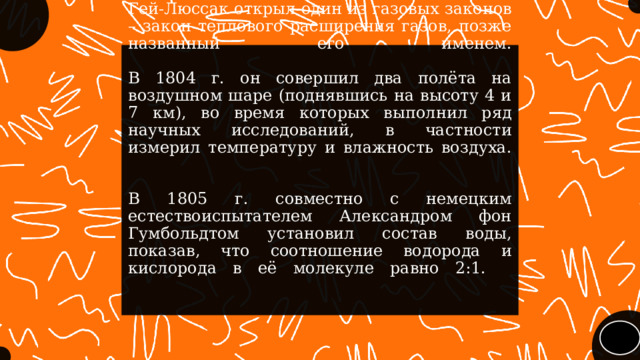 В 1802 г. независимо от Джона Дальтона Гей-Люссак открыл один из газовых законов – закон теплового расширения газов, позже названный его именем.    В 1804 г. он совершил два полёта на воздушном шаре (поднявшись на высоту 4 и 7 км), во время которых выполнил ряд научных исследований, в частности измерил температуру и влажность воздуха.     В 1805 г. совместно с немецким естествоиспытателем Александром фон Гумбольдтом установил состав воды, показав, что соотношение водорода и кислорода в её молекуле равно 2:1.     