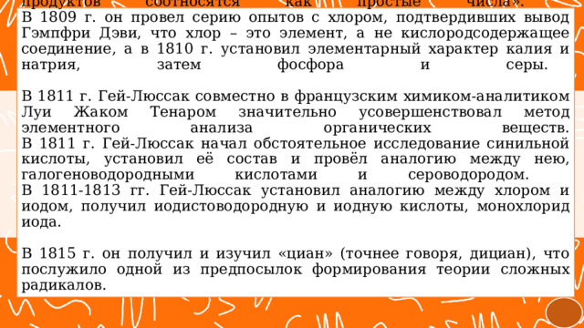 В 1808 г. Гей-Люссак открыл закон объёмных отношений, который представил на заседании Философско-математического общества: «При взаимодействии газов их объёмы и объёмы газообразных продуктов соотносятся как простые числа».  В 1809 г. он провел серию опытов с хлором, подтвердивших вывод Гэмпфри Дэви, что хлор – это элемент, а не кислородсодержащее соединение, а в 1810 г. установил элементарный характер калия и натрия, затем фосфора и серы.    В 1811 г. Гей-Люссак совместно в французским химиком-аналитиком Луи Жаком Тенаром значительно усовершенствовал метод элементного анализа органических веществ.  В 1811 г. Гей-Люссак начал обстоятельное исследование синильной кислоты, установил её состав и провёл аналогию между нею, галогеноводородными кислотами и сероводородом.  В 1811-1813 гг. Гей-Люссак установил аналогию между хлором и иодом, получил иодистоводородную и иодную кислоты, монохлорид иода.    В 1815 г. он получил и изучил «циан» (точнее говоря, дициан), что послужило одной из предпосылок формирования теории сложных радикалов.  