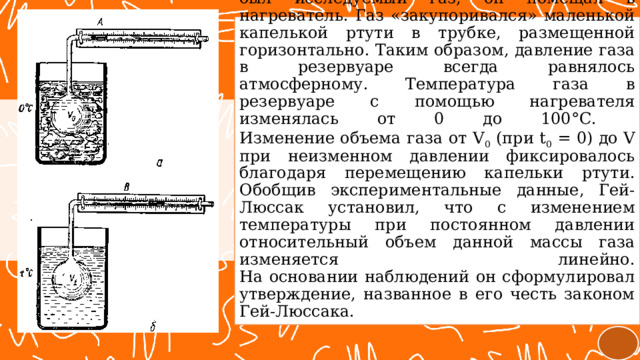 Стеклянную трубку с резервуаром, в котором был исследуемый газ, он помещал в нагреватель. Газ «закупоривался» маленькой капелькой ртути в трубке, размещенной горизонтально. Таким образом, давление газа в резервуаре всегда равнялось атмосферному. Температура газа в резервуаре с помощью нагревателя изменялась от 0 до 100°С.  Изменение объема газа от V 0 (при t 0 = 0) до V при неизменном давлении фиксировалось благодаря перемещению капельки ртути.  Обобщив экспериментальные данные, Гей-Люссак установил, что с изменением температуры при постоянном давлении относительный объем данной массы газа изменяется линейно.  На основании наблюдений он сформулировал утверждение, названное в его честь законом Гей-Люссака.  
