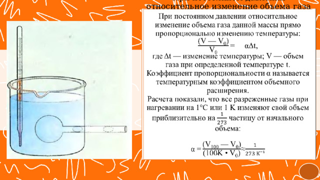   При постоянном давлении относительное изменение объема газа данной массы прямо пропорционально изменению температуры:  =  αΔt,  где Δt — изменение температуры; V — объем газа при определенной температуре t.  Коэффициент пропорциональности α называется температурным коэффициентом объемного расширения.  Расчета показали, что все разреженные газы при нагревании на 1°C или 1 K изменяют свой объем приблизительно на частицу от начального объема:   ≈ 
