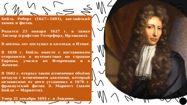 Бойль Роберт (1627—1691), английский химик и физик.  Родился 25 января 1627 г. в замке Лисмор (графство Уотерфорд, Ирландия).  В восемь лет поступил в колледж в Итоне.  В 1638 г. Бойль вместе с наставником отправился в путешествие по странам Европы, учился во Флоренции и в Женеве.  В 1662 г. открыл закон изменения объёма воздуха с изменением давления, который независимо от него установил в 1676 г. французский физик Э. Мариотт (закон Бойля — Мариотта).  Умер 31 декабря 1691 г. в Лондоне. 