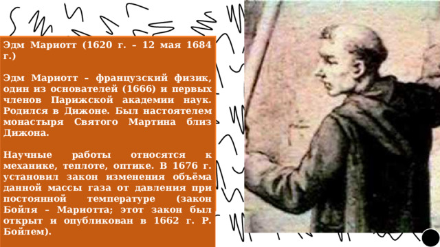 Эдм Мариотт (1620 г. – 12 мая 1684 г.)  Эдм Мариотт – французский физик, один из основателей (1666) и первых членов Парижской академии наук. Родился в Дижоне. Был настоятелем монастыря Святого Мартина близ Дижона.  Научные работы относятся к механике, теплоте, оптике. В 1676 г. установил закон изменения объёма данной массы газа от давления при постоянной температуре (закон Бойля – Мариотта; этот закон был открыт и опубликован в 1662 г. Р. Бойлем).  