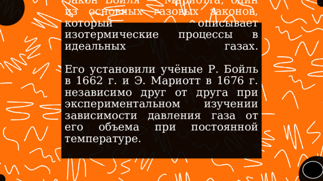 Закон Бойля — Мариотта, один из основных газовых законов, который описывает изотермические процессы в идеальных  газах.    Его установили учёные Р. Бойль в 1662 г. и Э. Мариотт в 1676 г. независимо друг от друга при экспериментальном изучении зависимости давления газа от его объема при постоянной температуре. 