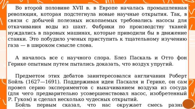 Во второй половине XVII в. в Европе началась промышленная революция, которая подстегнула новые научные открытия. Так, в связи с добычей полезных ископаемых требовались насосы для откачивания воды из шахт. Фабрики по производству тканей нуждались в паровых машинах, которые приводили бы в движение станки. Это побудило ученых приступить к тщательному изучению газа — в широком смысле слова. А началось все с научного спора. Блез Паскаль и Отто фон Герике опытным путем пытались доказать, что воздух упругий. Предметом этих дебатов заинтересовался англичанин Роберт Бойль (1627—1691). Поддерживая идеи Паскаля и Герике, он сам провел серию экспериментов с выкачиванием воздуха из сосуда (для чего предварительно усовершенствовал насос, изобретенный Р. Гуком) и сделал несколько чудесных открытий. Бойль первым сказал, что нас окружает смесь разных газообразных веществ. 