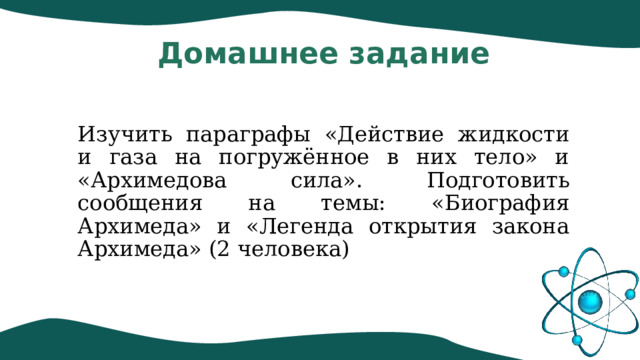 Домашнее задание Изучить параграфы «Действие жидкости и газа на погружённое в них тело» и «Архимедова сила». Подготовить сообщения на темы: «Биография Архимеда» и «Легенда открытия закона Архимеда» (2 человека) 