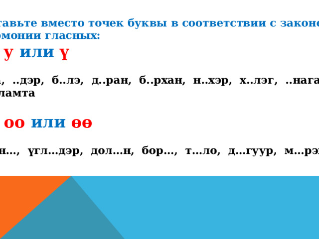 Вставьте вместо точек буквы в соответствии с законом гармонии гласных: а) у  или  ү  ..та, ..дэр, б..лэ, д..ран, б..рхан, н..хэр, х..лэг, ..наган, г...ламта  б) оо или өө  Мүн…, үгл…дэр, дол…н, бор…, т…ло, д…гуур, м…рэхэ 