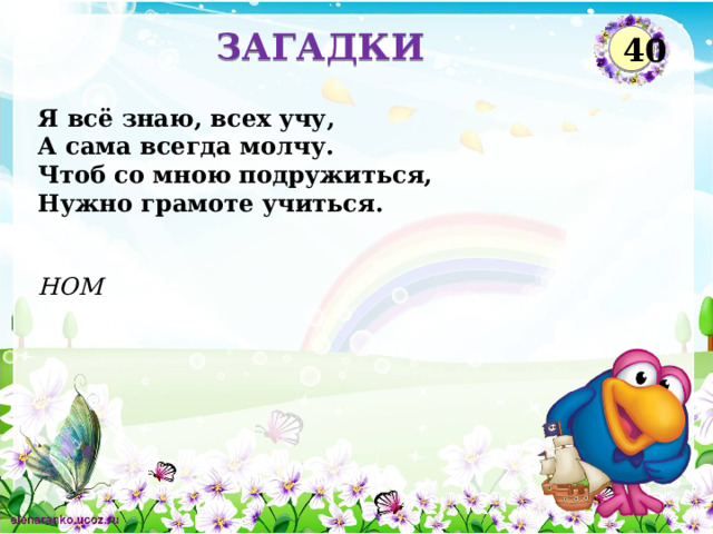 ЗАГАДКИ 40 Я всё знаю, всех учу,  А сама всегда молчу.  Чтоб со мною подружиться,  Нужно грамоте учиться. НОМ  