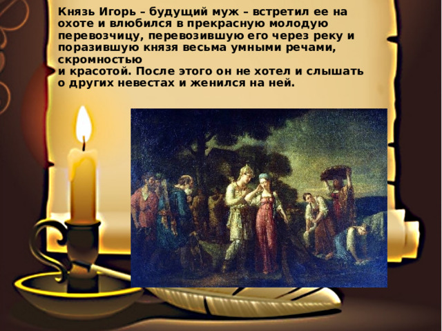Князь Игорь – будущий муж – встретил ее на охоте и влюбился в прекрасную молодую перевозчицу, перевозившую его через реку и поразившую князя весьма умными речами, скромностью  и красотой. После этого он не хотел и слышать  о других невестах и женился на ней.   