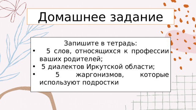 Домашнее задание Запишите в тетрадь:  5 слов, относящихся к профессии ваших родителей;  5 диалектов Иркутской области;  5 жаргонизмов, которые используют подростки 