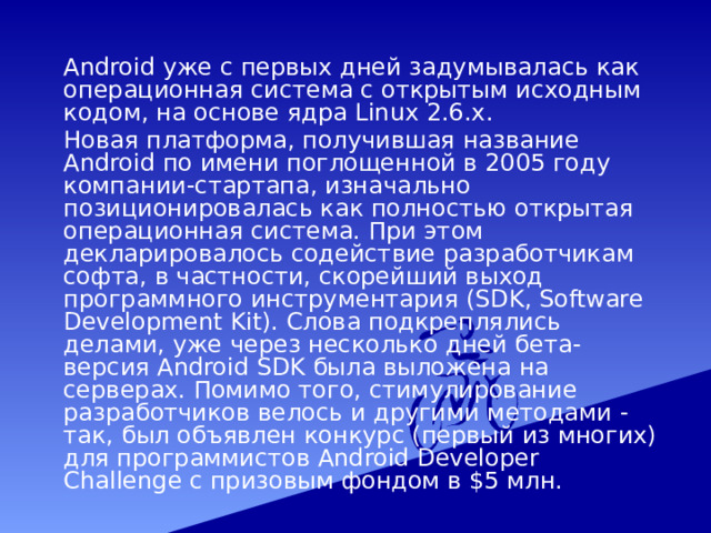  Android уже с первых дней задумывалась как операционная система с открытым исходным кодом, на основе ядра Linux 2.6.x.  Новая платформа, получившая название Android по имени поглощенной в 2005 году компании-стартапа, изначально позиционировалась как полностью открытая операционная система. При этом декларировалось содействие разработчикам софта, в частности, скорейший выход программного инструментария (SDK, Software Development Kit). Слова подкреплялись делами, уже через несколько дней бета-версия Android SDK была выложена на серверах. Помимо того, стимулирование разработчиков велось и другими методами - так, был объявлен конкурс (первый из многих) для программистов Android Developer Challenge с призовым фондом в $5 млн. 