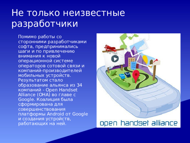 Не только неизвестные разработчики  Помимо работы со сторонними разработчиками софта, предпринимались шаги и по привлечению внимания к новой операционной системе операторов сотовой связи и компаний-производителей мобильных устройств. Результатом стало образование альянса из 34 компаний - Open Handset Alliance (ОНА) во главе с Google. Коалиция была сформирована для совершенствования платформы Android от Google и создания устройств, работающих на ней. 