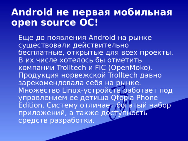 Android не первая мобильная open source ОС!  Еще до появления Android на рынке существовали действительно бесплатные, открытые для всех проекты. В их числе хотелось бы отметить компании Trolltech и FIC (OpenMoko). Продукция норвежской Trolltech давно зарекомендовала себя на рынке. Множество Linux-устройств работает под управлением ее детища Qtopia Phone Edition. Систему отличает богатый набор приложений, а также доступность средств разработки. 