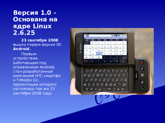 Версия 1.0 - Основана на ядре Linux 2.6.25   23 сентября 2008 вышла первая версия ОС Android.   Первым устройством, работающим под управлением Android, стал разработанный компанией HTC смартфон T-Mobile G1, презентация которого состоялась так же 23 сентября 2008 года. 
