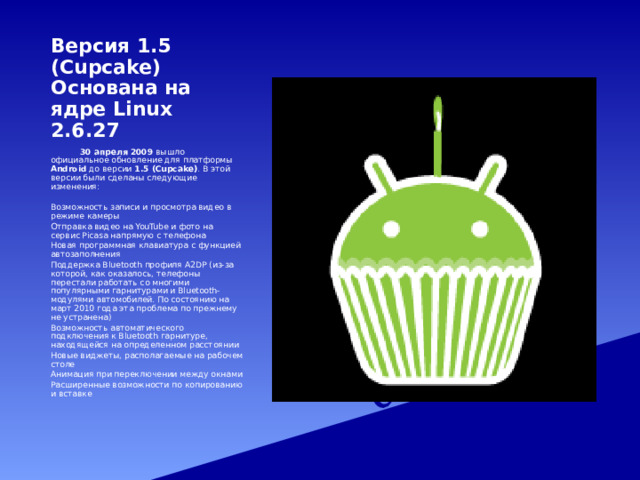 Версия 1.5 (Cupcake)  Основана на ядре Linux 2.6.27   30 апреля 2009 вышло официальное обновление для платформы Android до версии 1.5 (Cupcake) . В этой версии были сделаны следующие изменения: Возможность записи и просмотра видео в режиме камеры Отправка видео на YouTube и фото на сервис Picasa напрямую с телефона Новая программная клавиатура с функцией автозаполнения Поддержка Bluetooth профиля A2DP (из-за которой, как оказалось, телефоны перестали работать со многими популярными гарнитурами и Bluetooth-модулями автомобилей. По состоянию на март 2010 года эта проблема по прежнему не устранена) Возможность автоматического подключения к Bluetooth гарнитуре, находящейся на определенном расстоянии Новые виджеты, располагаемые на рабочем столе Анимация при переключении между окнами Расширенные возможности по копированию и вставке 