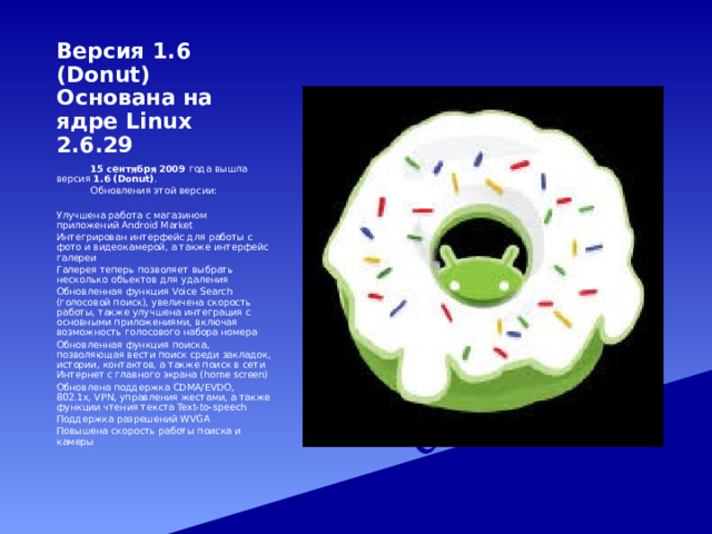 Версия 1.6 (Donut)  Основана на ядре Linux 2.6.29   15 сентября 2009 года вышла версия 1.6 (Donut) .   Обновления этой версии: Улучшена работа с магазином приложений Android Market Интегрирован интерфейс для работы с фото и видеокамерой, а также интерфейс галереи Галерея теперь позволяет выбрать несколько объектов для удаления Обновленная функция Voice Search (голосовой поиск), увеличена скорость работы, также улучшена интеграция с основными приложениями, включая возможность голосового набора номера Обновленная функция поиска, позволяющая вести поиск среди закладок, истории, контактов, а также поиск в сети Интернет с главного экрана (home screen) Обновлена поддержка CDMA/EVDO, 802.1x, VPN, управления жестами, а также функции чтения текста Text-to-speech Поддержка разрешений WVGA Повышена скорость работы поиска и камеры 
