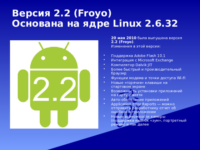 Версия 2.2 (Froyo)  Основана на ядре Linux 2.6.32   20 мая 2010 была выпущена версия 2.2 (Froyo) .  Изменения в этой версии: Поддержка Adobe Flash 10.1 Интеграция с Microsoft Exchange Компилятор Dalvik JIT Более быстрый и производительный браузер Функции модема и точки доступа Wi-Fi Новые «горячие» клавиши на стартовом экране Возможность установки приложений на карту памяти Авто-обновление приложений Application Error Reports — можно отправить разработчику отчет об ошибках в приложении Новые возможности камеры (поддержка кнопок «зум», портретный режим) и так далее 