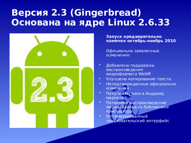 Версия  2.3 (Gingerbread)  Основана на ядре Linux 2.6.33  Запуск предварительно намечен октябрь-ноябрь 2010 .  Официально заявленные изменения: Добавлена поддержка воспроизведения видеоформата WebM Улучшено копирование текста Неподтвержденные официально изменения: Покупка музыки в Андроид маркете Потоковое воспроизведение медиа-файлов из библиотеки компьютера Оптимизированный пользовательский интерфейс 