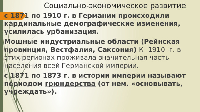 Социально-экономическое развитие с 1871 по 1910 г. в Германии происходили кардинальные демографические изменения, усилилась урбанизация. Мощные индустриальные области (Рейнская провинция, Вестфалия, Саксония) К 1910 г. в этих регионах проживала значительная часть населения всей Германской империи. с 1871 по 1873 г. в истории империи называют периодом грюндерства (от нем. «основывать, учреждать»). 