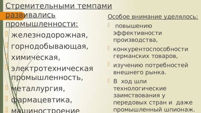 Стремительными темпами развивались промышленности: железнодорожная, горнодобывающая, химическая, электротехническая промышленность, металлургия, фармацевтика, машиностроение Особое внимание уделялось:  повышению эффективности производства, конкурентоспособности германских товаров, изучению потребностей внешнего рынка. В ход шли технологические заимствования у передовых стран и даже промышленный шпионаж. 