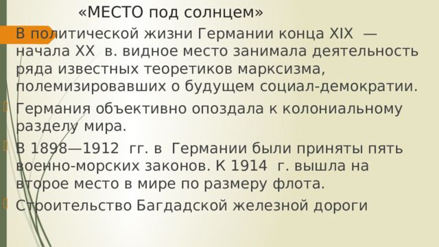 «МЕСТО под солнцем» В политической жизни Германии конца XIX — начала XX в. видное место занимала деятельность ряда известных теоретиков марксизма, полемизировавших о будущем социал-демократии. Германия объективно опоздала к колониальному разделу мира. В 1898—1912 гг. в Германии были приняты пять военно-морских законов. К 1914 г. вышла на второе место в мире по размеру флота. Строительство Багдадской железной дороги 
