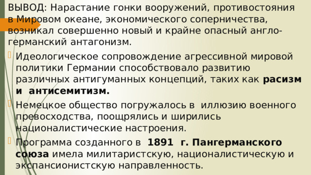 ВЫВОД: Нарастание гонки вооружений, противостояния в Мировом океане, экономического соперничества, возникал совершенно новый и крайне опасный англо-германский антагонизм. Идеологическое сопровождение агрессивной мировой политики Германии способствовало развитию различных антигуманных концепций, таких как расизм и антисемитизм. Немецкое общество погружалось в иллюзию военного превосходства, поощрялись и ширились националистические настроения. Программа созданного в 1891 г. Пангерманского союза имела милитаристскую, националистическую и экспансионистскую направленность. 