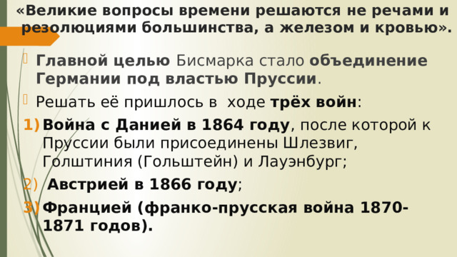 «Великие вопросы времени решаются не речами и резолюциями большинства, a железом и кровью». Главной целью Бисмарка стало объединение Германии под властью Пруссии . Решать её пришлось в ходе трёх войн : Война с Данией в 1864 году , после которой к Пруссии были присоединены Шлезвиг, Голштиния (Гольштейн) и Лауэнбург;  Австрией в 1866 году ; Францией (франко-прусская война 1870-1871 годов). 