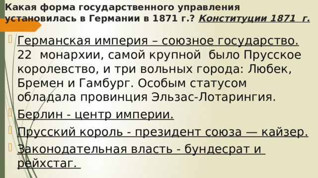 Какая форма государственного управления установилась в Германии в 1871 г.? Конституции 1871 г. Германская империя – союзное государство. 22 монархии, самой крупной было Прусское королевство, и три вольных города: Любек, Бремен и Гамбург. Особым статусом обладала провинция Эльзас-Лотарингия. Берлин - центр империи. Прусский король - президент союза — кайзер. Законодательная власть - бундесрат и рейхстаг. 