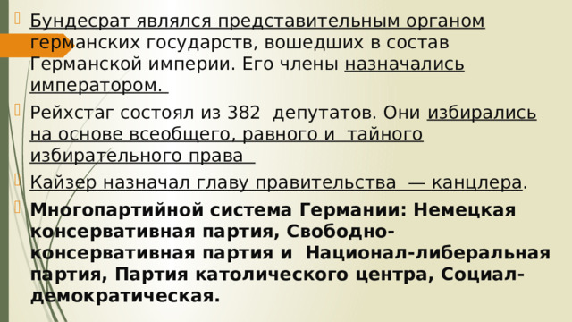 Бундесрат являлся представительным органом германских государств, вошедших в состав Германской империи. Его члены назначались императором. Рейхстаг состоял из 382 депутатов. Они избирались на основе всеобщего, равного и тайного избирательного права Кайзер назначал главу правительства — канцлера . Многопартийной система Германии: Немецкая консервативная партия, Свободно-консервативная партия и Национал-либеральная партия, Партия католического центра, Социал-демократическая. 