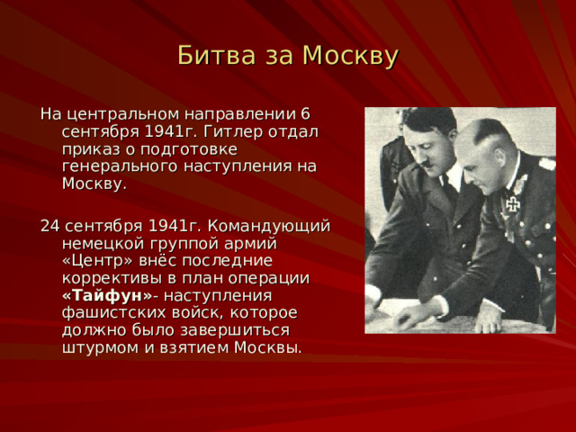 Битва за Москву На центральном направлении 6 сентября 1941г. Гитлер отдал приказ о подготовке генерального наступления на Москву. 24 сентября 1941г. Командующий немецкой группой армий «Центр» внёс последние коррективы в план операции «Тайфун» - наступления фашистских войск, которое должно было завершиться штурмом и взятием Москвы. 
