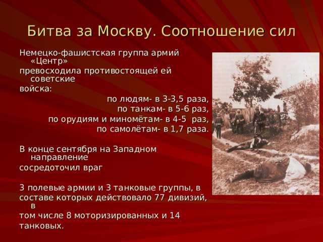 Битва за Москву. Соотношение сил Немецко-фашистская группа армий «Центр» превосходила противостоящей ей советские войска:  по людям- в 3-3 ,5 раза,  по танкам- в 5-6 раз,  по орудиям и миномётам- в 4-5 раз,  по самолётам- в 1,7 раза. В конце сентября на Западном направление сосредоточил враг 3 полевые армии и 3 танковые группы, в составе которых действовало 77 дивизий, в том числе 8 моторизированных и 14 танковых. 