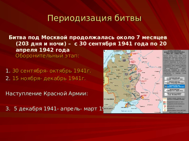 Периодизация битвы Битва под Москвой продолжалась около 7 месяцев (203 дня и ночи) – с 30 сентября 1941 года по 20 апреля 1942 года   Оборонительный этап: 1 . 30 сентября- октябрь 1941г. 2. 15 ноября- декабрь 1941г. Наступление Красной Армии: 3. 5 декабря 1941- апрель- март 1942г. 