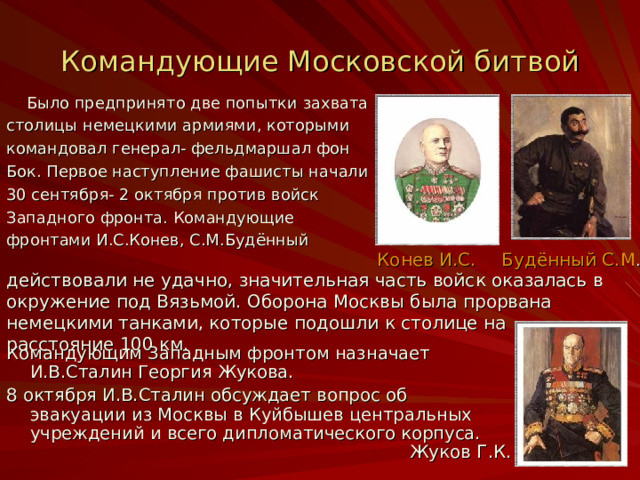 Командующие Московской битвой  Было предпринято две попытки захвата столицы немецкими армиями, которыми командовал генерал- фельдмаршал фон Бок. Первое наступление фашисты начали 30 сентября- 2 октября против войск Западного фронта. Командующие фронтами И.С.Конев, С.М.Будённый Конев И.С. Будённый С.М . действовали не удачно, значительная часть  войск оказалась в окружение под Вязьмой. Оборона Москвы была прорвана немецкими танками, которые подошли к столице на расстояние 100 км. Командующим Западным фронтом назначает И.В.Сталин Георгия Жукова. 8 октября И.В.Сталин обсуждает вопрос об эвакуации из Москвы в Куйбышев центральных учреждений и всего дипломатического корпуса. Жуков Г.К. 