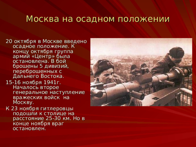 Москва на осадном положении 20 октября в Москве введено осадное положение. К концу октября группа армий «Центр» была остановлена. В бой брошены 5 дивизий, переброшенных с Дальнего Востока. 15-16 ноября 1941г. Началось второе генеральное наступление вражеских войск на Москву. К 23 ноября гитлеровцы подошли к столице на расстояние 25-30 км. Но в конце ноября враг остановлен. 