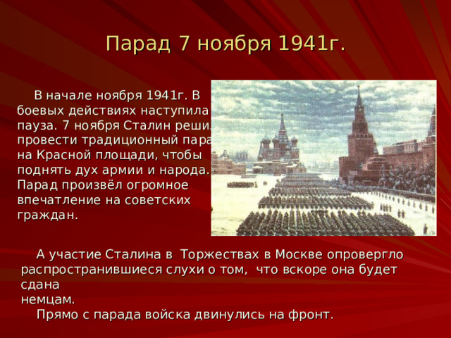 Парад 7 ноября 1941г.  В начале ноября 1941г. В боевых действиях наступила пауза. 7 ноября Сталин решил провести традиционный парад на Красной площади, чтобы поднять дух армии и народа. Парад произвёл огромное впечатление на советских граждан.  А участие Сталина в Торжествах в Москве опровергло распространившиеся слухи о том, что вскоре она будет сдана немцам.  Прямо с парада войска двинулись на фронт. 