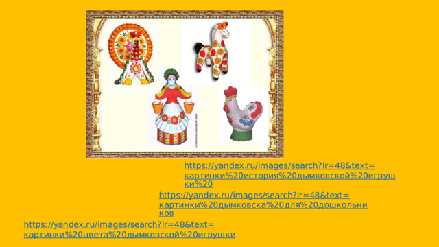 https://yandex.ru/images/search?lr=48&text= картинки%20история%20дымковской%20игрушки%20 https://yandex.ru/images/search?lr=48&text= картинки%20дымковска%20для%20дошкольников https://yandex.ru/images/search?lr=48&text= картинки%20цвета%20дымковской%20игрушки 