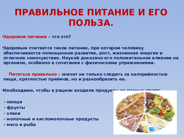 ПРАВИЛЬНОЕ ПИТАНИЕ И ЕГО ПОЛЬЗА. Здоровое питание – что это?  Здоровым считается такое питание, при котором человеку обеспечивается полноценное развитие, рост, жизненная энергия и отличное самочувствие. Наукой доказано его положительное влияние на организм, особенно в сочетании с физическими упражнениями.   Питаться правильно – значит не только следить за калорийностью пищи, кратностью приёмов, но и разнообразить ее.  Необходимо, чтобы в рацион входили продукты из разных групп:   - овощи  - фрукты  - злаки  - молочные и кисломолочные продукты  - мясо и рыба 